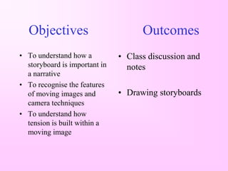 Objectives                         Outcomes
• To understand how a          • Class discussion and
  storyboard is important in     notes
  a narrative
• To recognise the features
  of moving images and         • Drawing storyboards
  camera techniques
• To understand how
  tension is built within a
  moving image
 