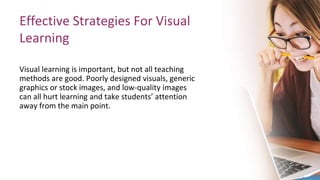 Effective Strategies For Visual
Learning
Visual learning is important, but not all teaching
methods are good. Poorly designed visuals, generic
graphics or stock images, and low-quality images
can all hurt learning and take students’ attention
away from the main point.
 