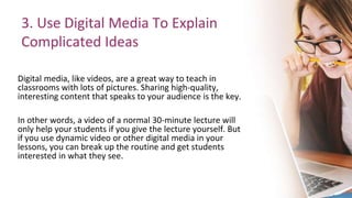3. Use Digital Media To Explain
Complicated Ideas
Digital media, like videos, are a great way to teach in
classrooms with lots of pictures. Sharing high-quality,
interesting content that speaks to your audience is the key.
In other words, a video of a normal 30-minute lecture will
only help your students if you give the lecture yourself. But
if you use dynamic video or other digital media in your
lessons, you can break up the routine and get students
interested in what they see.
 
