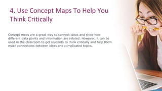 4. Use Concept Maps To Help You
Think Critically
Concept maps are a great way to connect ideas and show how
different data points and information are related. However, it can be
used in the classroom to get students to think critically and help them
make connections between ideas and complicated topics.
 