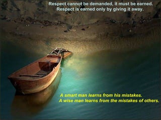Respect cannot be demanded, it must be earned. Respect is earned only by giving it away.  A smart man learns from his mistakes.  A wise man learns from the mistakes of others. 