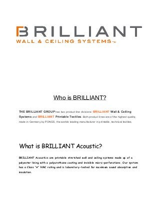  
 
 
 
 
 
 
 
 
 
Who is BRILLIANT? 
 
 
THE BRILLIANT GROUP​ has two product line divisions: ​BRILLIANT​ Wall & Ceiling 
Systems​ and ​BRILLIANT​ Printable Textiles​. Both product lines are of the highest quality, 
made in Germany by PONGS, the worlds leading manufacturer in printable, technical textiles. 
 
 
 
 
What is BRILLIANT Acoustic?
 
BRILLIANT Acoustics are printable stretched wall and ceiling systems made up of a
polyester lining with a polyurethane coating and invisible micro-perforations. Our system
has a Class “A” NRC rating and is laboratory-tested for maximum sound absorption and
insulation.
 