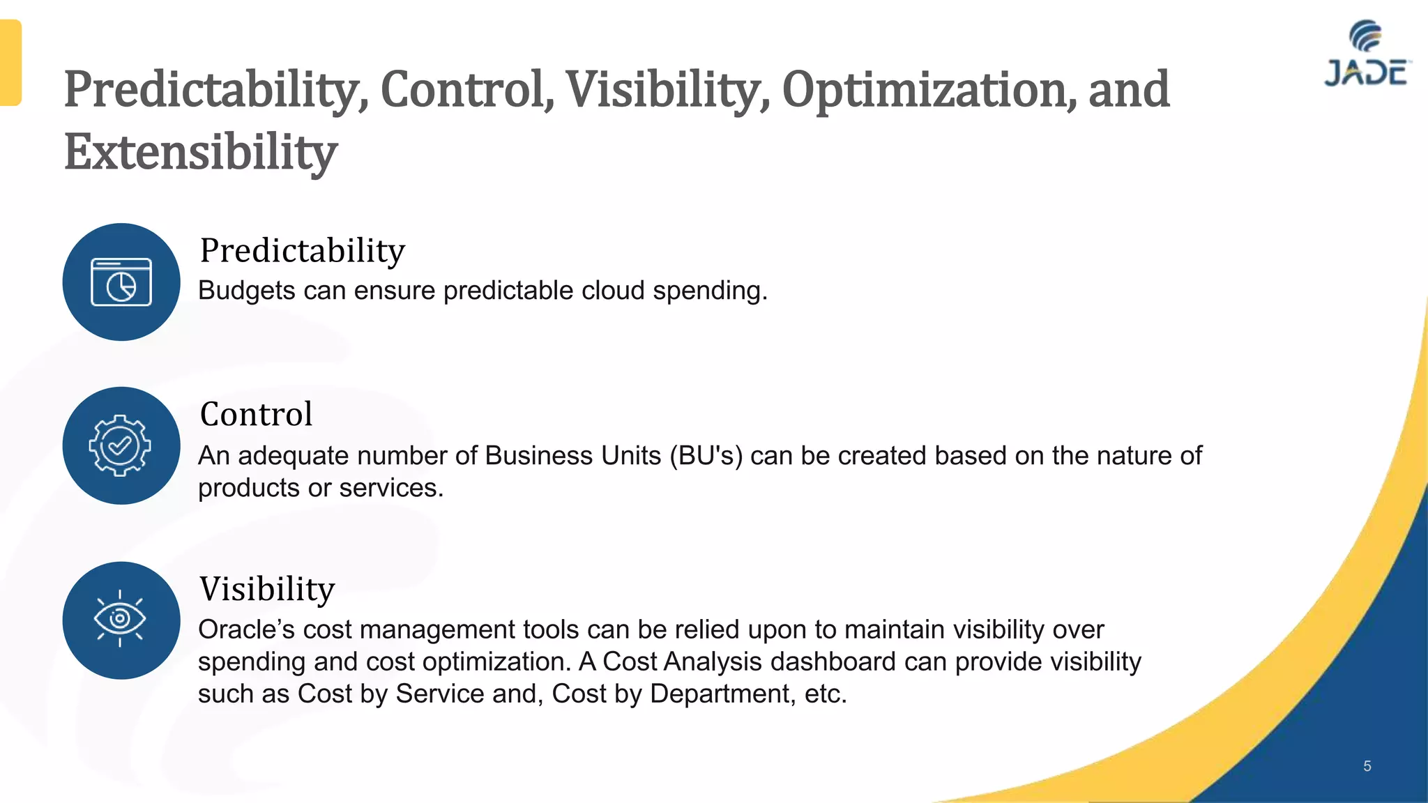 Predictability, Control, Visibility, Optimization, and
Extensibility
5
Predictability
Budgets can ensure predictable cloud spending.
Control
An adequate number of Business Units (BU's) can be created based on the nature of
products or services.
Visibility
Oracle’s cost management tools can be relied upon to maintain visibility over
spending and cost optimization. A Cost Analysis dashboard can provide visibility
such as Cost by Service and, Cost by Department, etc.
 