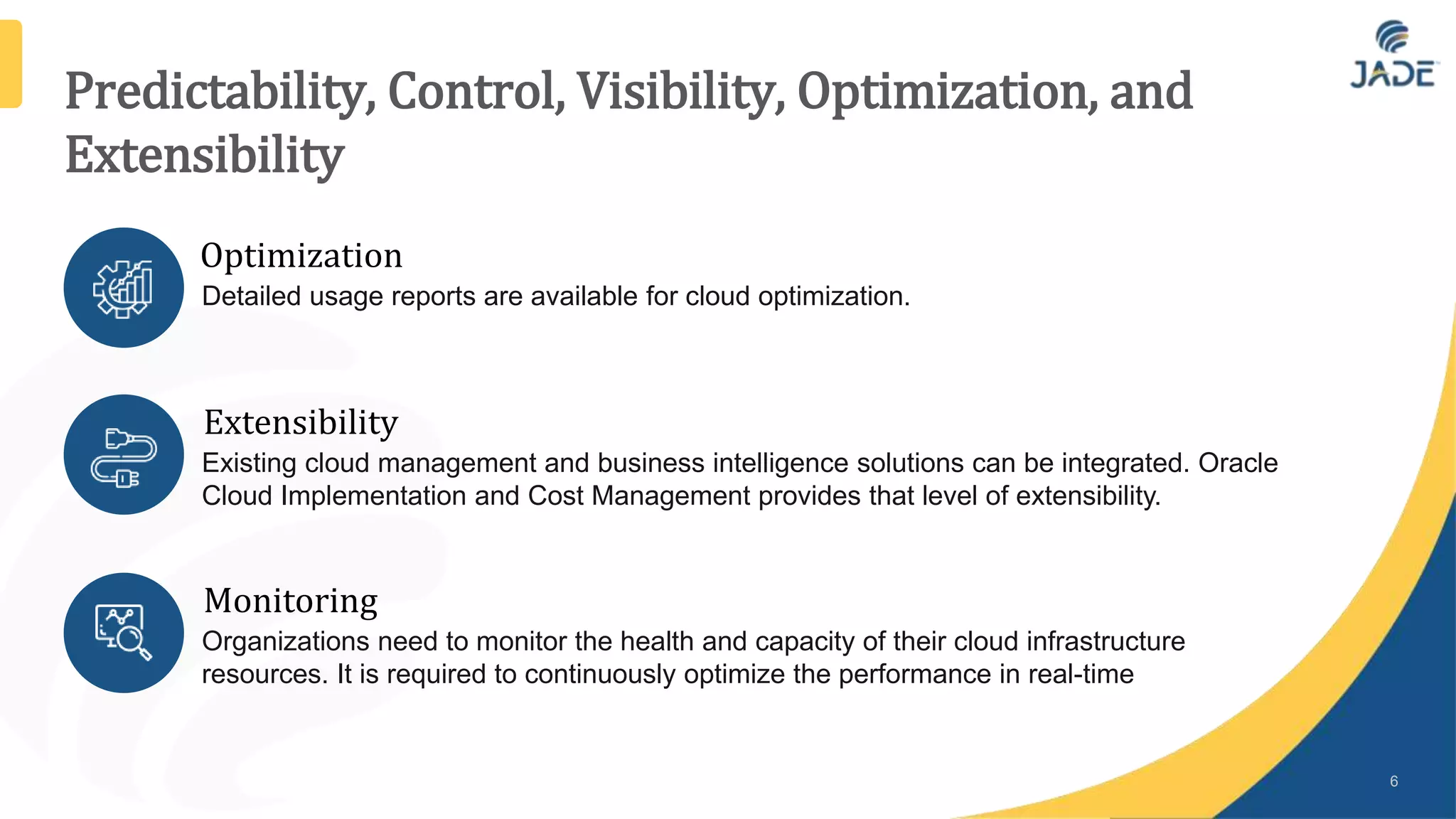 Predictability, Control, Visibility, Optimization, and
Extensibility
6
Optimization
Detailed usage reports are available for cloud optimization.
Extensibility
Existing cloud management and business intelligence solutions can be integrated. Oracle
Cloud Implementation and Cost Management provides that level of extensibility.
Monitoring
Organizations need to monitor the health and capacity of their cloud infrastructure
resources. It is required to continuously optimize the performance in real-time
 