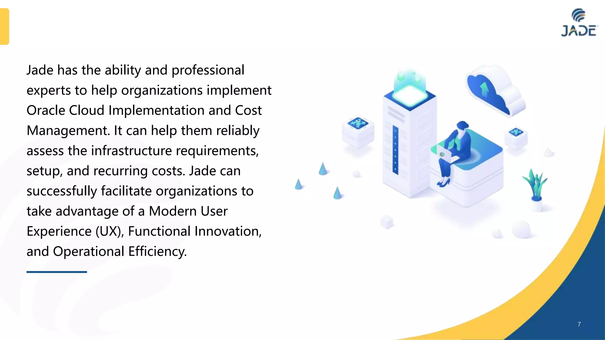 Jade has the ability and professional
experts to help organizations implement
Oracle Cloud Implementation and Cost
Management. It can help them reliably
assess the infrastructure requirements,
setup, and recurring costs. Jade can
successfully facilitate organizations to
take advantage of a Modern User
Experience (UX), Functional Innovation,
and Operational Efficiency.
7
 