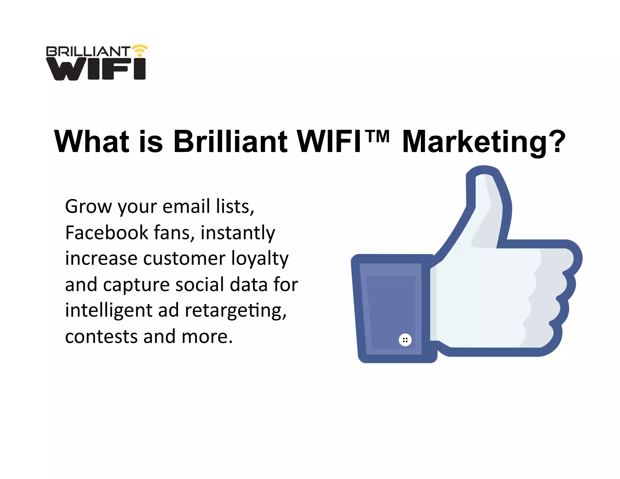Grow	
  your	
  email	
  lists,	
  
Facebook	
  fans,	
  instantly	
  
increase	
  customer	
  loyalty	
  
and	
  capture	
  social	
  data	
  for	
  
intelligent	
  ad	
  retargeLng,	
  
contests	
  and	
  more.	
  
What is Brilliant WIFI™ Marketing?
 