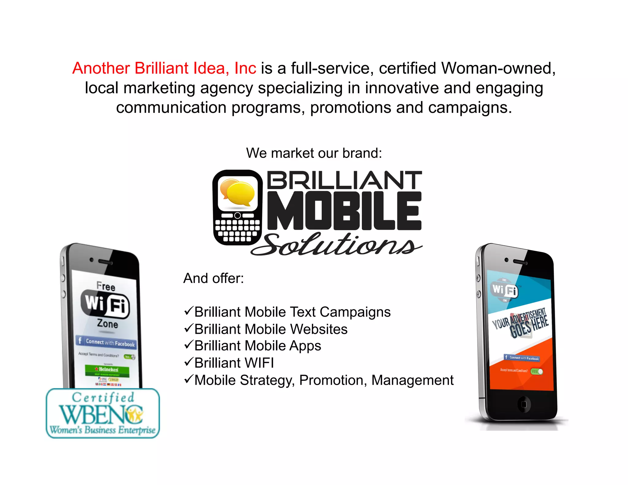 Another Brilliant Idea, Inc is a full-service, certified Woman-owned,
local marketing agency specializing in innovative and engaging
communication programs, promotions and campaigns.
We market our brand:
And offer:
 Brilliant Mobile Text Campaigns
 Brilliant Mobile Websites
 Brilliant Mobile Apps
 Brilliant WIFI
 Mobile Strategy, Promotion, Management
 