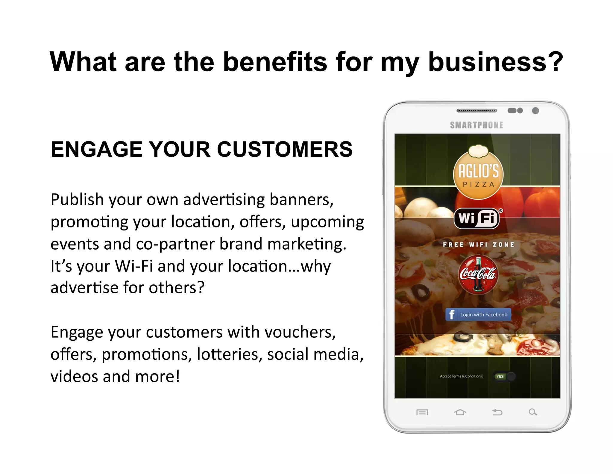 What are the benefits for my business?
ENGAGE YOUR CUSTOMERS
Publish	
  your	
  own	
  adverLsing	
  banners,	
  
promoLng	
  your	
  locaLon,	
  oﬀers,	
  upcoming	
  
events	
  and	
  co-­‐partner	
  brand	
  markeLng.	
  	
  
It’s	
  your	
  Wi-­‐Fi	
  and	
  your	
  locaLon…why	
  
adverLse	
  for	
  others?	
  
Engage	
  your	
  customers	
  with	
  vouchers,	
  
oﬀers,	
  promoLons,	
  loReries,	
  social	
  media,	
  
videos	
  and	
  more!	
  
 