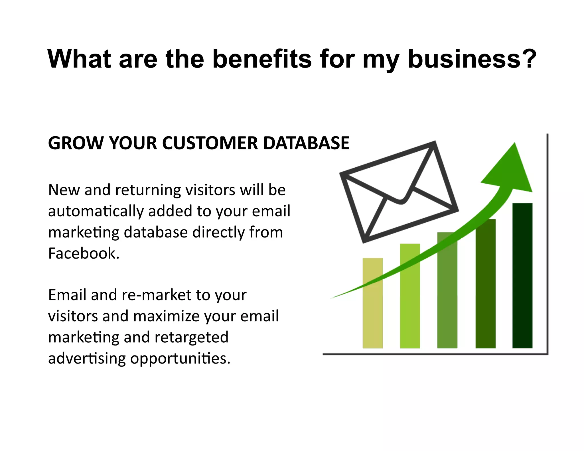 GROW	
  YOUR	
  CUSTOMER	
  DATABASE	
  
New	
  and	
  returning	
  visitors	
  will	
  be	
  
automaLcally	
  added	
  to	
  your	
  email	
  
markeLng	
  database	
  directly	
  from	
  
Facebook.	
  
Email	
  and	
  re-­‐market	
  to	
  your	
  	
  
visitors	
  and	
  maximize	
  your	
  email	
  
markeLng	
  and	
  retargeted	
  	
  
adverLsing	
  opportuniLes.	
  
What are the benefits for my business?
 