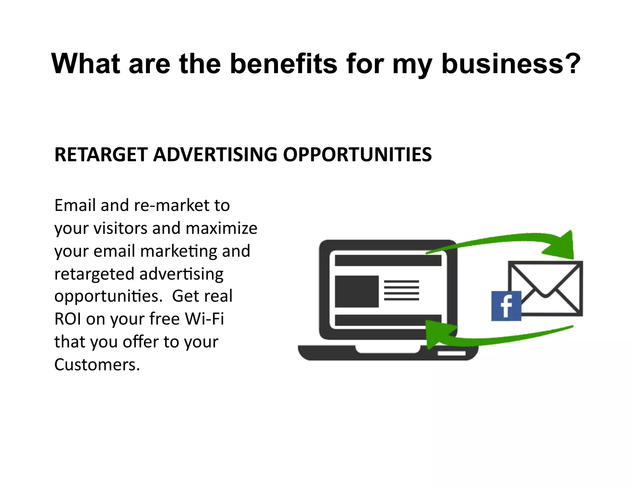RETARGET	
  ADVERTISING	
  OPPORTUNITIES	
  
Email	
  and	
  re-­‐market	
  to	
  	
  
your	
  visitors	
  and	
  maximize	
  	
  
your	
  email	
  markeLng	
  and	
  	
  
retargeted	
  adverLsing	
  	
  
opportuniLes.	
  	
  Get	
  real	
  	
  
ROI	
  on	
  your	
  free	
  Wi-­‐Fi	
  
that	
  you	
  oﬀer	
  to	
  your	
  	
  
Customers.	
  
What are the benefits for my business?
 