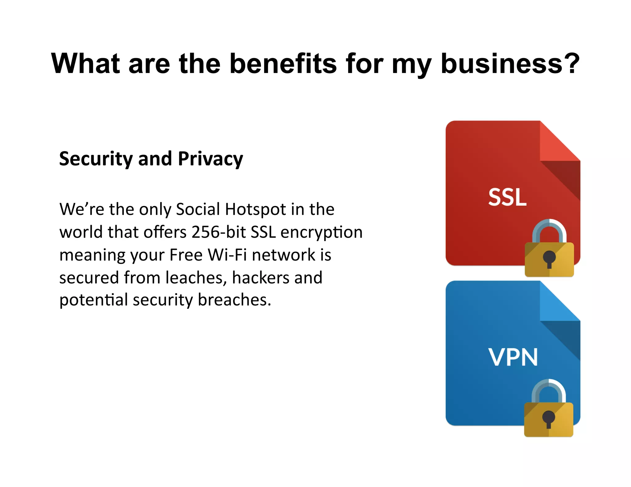 Security	
  and	
  Privacy	
  
We’re	
  the	
  only	
  Social	
  Hotspot	
  in	
  the	
  	
  
world	
  that	
  oﬀers	
  256-­‐bit	
  SSL	
  encrypLon	
  	
  
meaning	
  your	
  Free	
  Wi-­‐Fi	
  network	
  is	
  	
  
secured	
  from	
  leaches,	
  hackers	
  and	
  	
  
potenLal	
  security	
  breaches.	
  
What are the benefits for my business?
 