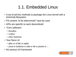 6
1.1. Embedded Linux
●
A set of ad-hoc methods to package the Linux kernel with a
(minimal) filesystem.
●
FS content “to be determined” case-by-case
● APIs are specific to each device/build
● “Core software”:
●
BusyBox
●
U-Boot
● GNU Toolchain
●
Your flavor of:
● glibc or uClibc or eglibc
●
yocto or buildroot or eldk or ltib or ptxdist or ...
● No serious UX framework
 