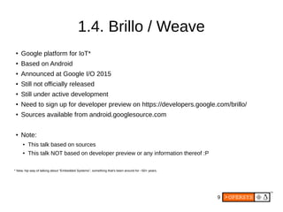 9
1.4. Brillo / Weave
●
Google platform for IoT*
●
Based on Android
●
Announced at Google I/O 2015
●
Still not officially released
●
Still under active development
●
Need to sign up for developer preview on https://developers.google.com/brillo/
●
Sources available from android.googlesource.com
●
Note:
● This talk based on sources
● This talk NOT based on developer preview or any information thereof :P
* New, hip way of talking about “Embedded Systems”, something that's been around for ~50+ years.
 