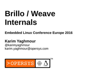 1
Brillo / Weave
Internals
Embedded Linux Conference Europe 2016
Karim Yaghmour
@karimyaghmour
karim.yaghmour@opersys.com
 