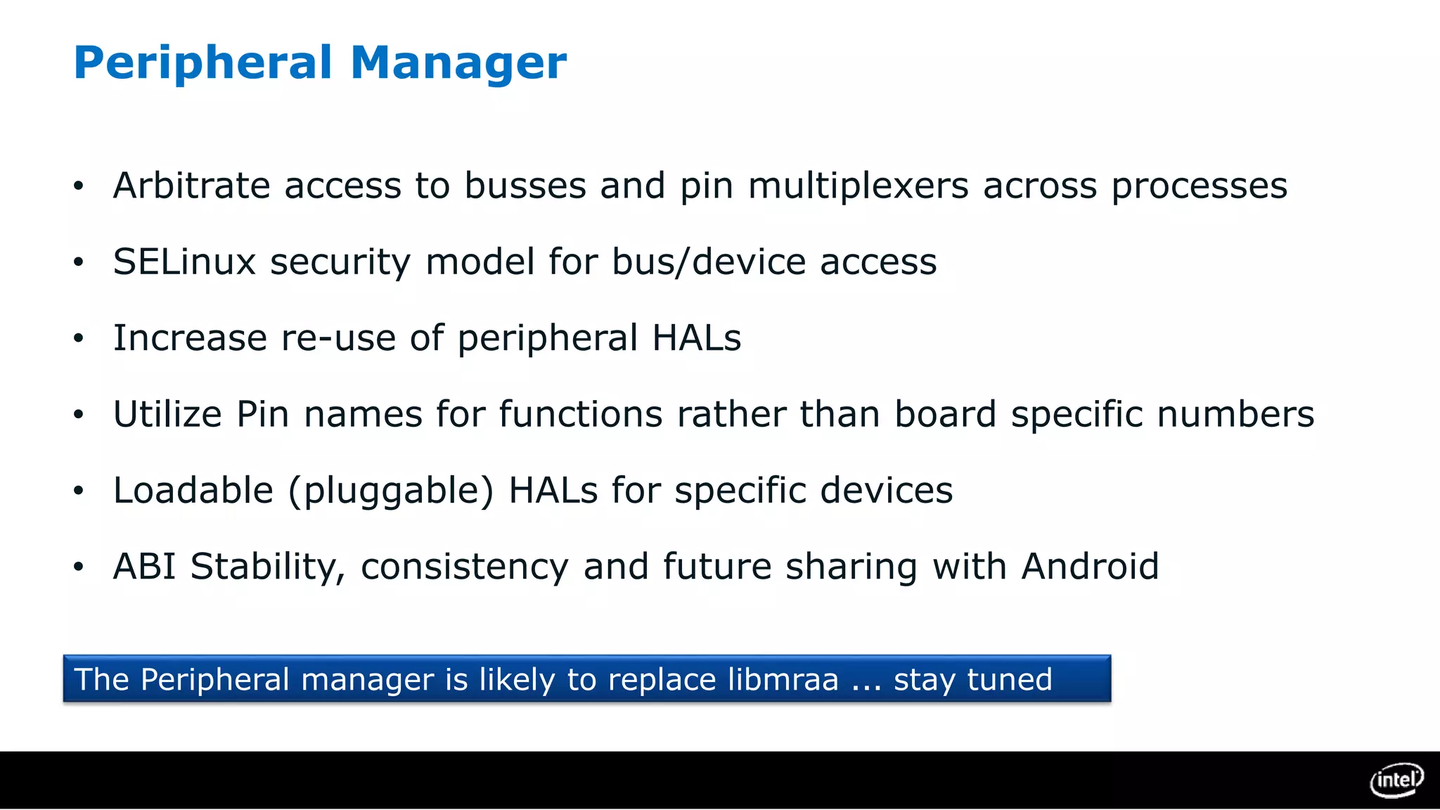 Peripheral Manager
• Arbitrate access to busses and pin multiplexers across processes
• SELinux security model for bus/device access
• Increase re-use of peripheral HALs
• Utilize Pin names for functions rather than board specific numbers
• Loadable (pluggable) HALs for specific devices
• ABI Stability, consistency and future sharing with Android
The Peripheral manager is likely to replace libmraa ... stay tuned
 