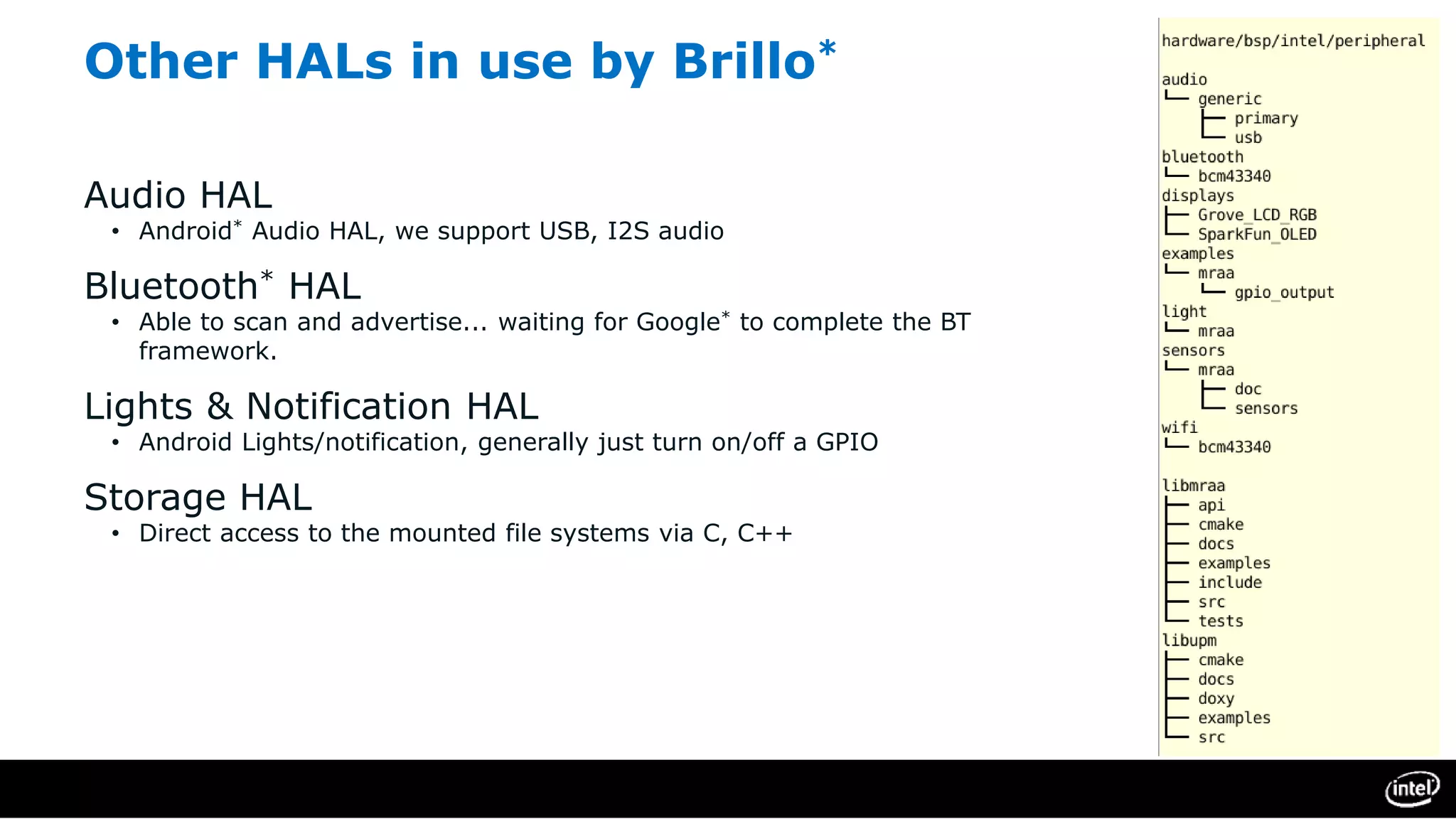 Other HALs in use by Brillo*
Audio HAL
• Android* Audio HAL, we support USB, I2S audio
Bluetooth* HAL
• Able to scan and advertise... waiting for Google* to complete the BT
framework.
Lights & Notification HAL
• Android Lights/notification, generally just turn on/off a GPIO
Storage HAL
• Direct access to the mounted file systems via C, C++
 