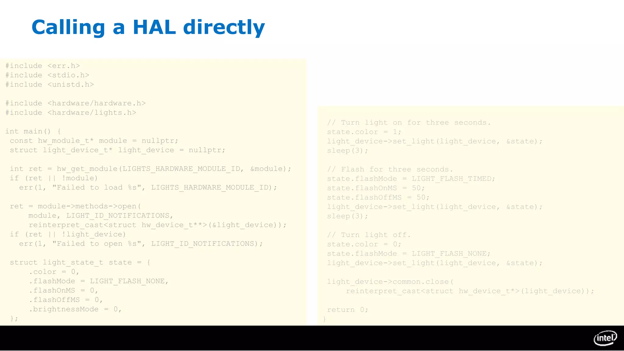 Calling a HAL directly
#include <err.h>
#include <stdio.h>
#include <unistd.h>
#include <hardware/hardware.h>
#include <hardware/lights.h>
int main() {
const hw_module_t* module = nullptr;
struct light_device_t* light_device = nullptr;
int ret = hw_get_module(LIGHTS_HARDWARE_MODULE_ID, &module);
if (ret || !module)
err(1, "Failed to load %s", LIGHTS_HARDWARE_MODULE_ID);
ret = module->methods->open(
module, LIGHT_ID_NOTIFICATIONS,
reinterpret_cast<struct hw_device_t**>(&light_device));
if (ret || !light_device)
err(1, "Failed to open %s", LIGHT_ID_NOTIFICATIONS);
struct light_state_t state = {
.color = 0,
.flashMode = LIGHT_FLASH_NONE,
.flashOnMS = 0,
.flashOffMS = 0,
.brightnessMode = 0,
};
// Turn light on for three seconds.
state.color = 1;
light_device->set_light(light_device, &state);
sleep(3);
// Flash for three seconds.
state.flashMode = LIGHT_FLASH_TIMED;
state.flashOnMS = 50;
state.flashOffMS = 50;
light_device->set_light(light_device, &state);
sleep(3);
// Turn light off.
state.color = 0;
state.flashMode = LIGHT_FLASH_NONE;
light_device->set_light(light_device, &state);
light_device->common.close(
reinterpret_cast<struct hw_device_t*>(light_device));
return 0;
}
 