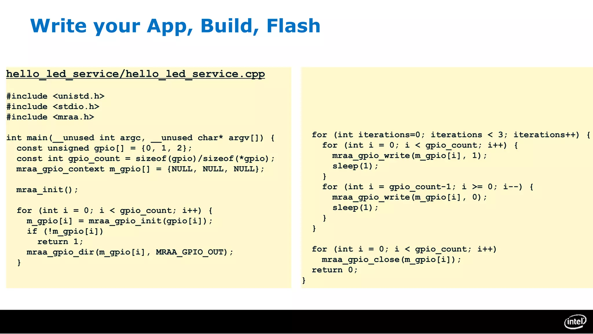 Write your App, Build, Flash
hello_led_service/hello_led_service.cpp
#include <unistd.h>
#include <stdio.h>
#include <mraa.h>
int main(__unused int argc, __unused char* argv[]) {
const unsigned gpio[] = {0, 1, 2};
const int gpio_count = sizeof(gpio)/sizeof(*gpio);
mraa_gpio_context m_gpio[] = {NULL, NULL, NULL};
mraa_init();
for (int i = 0; i < gpio_count; i++) {
m_gpio[i] = mraa_gpio_init(gpio[i]);
if (!m_gpio[i])
return 1;
mraa_gpio_dir(m_gpio[i], MRAA_GPIO_OUT);
}
for (int iterations=0; iterations < 3; iterations++) {
for (int i = 0; i < gpio_count; i++) {
mraa_gpio_write(m_gpio[i], 1);
sleep(1);
}
for (int i = gpio_count-1; i >= 0; i--) {
mraa_gpio_write(m_gpio[i], 0);
sleep(1);
}
}
for (int i = 0; i < gpio_count; i++)
mraa_gpio_close(m_gpio[i]);
return 0;
}
 