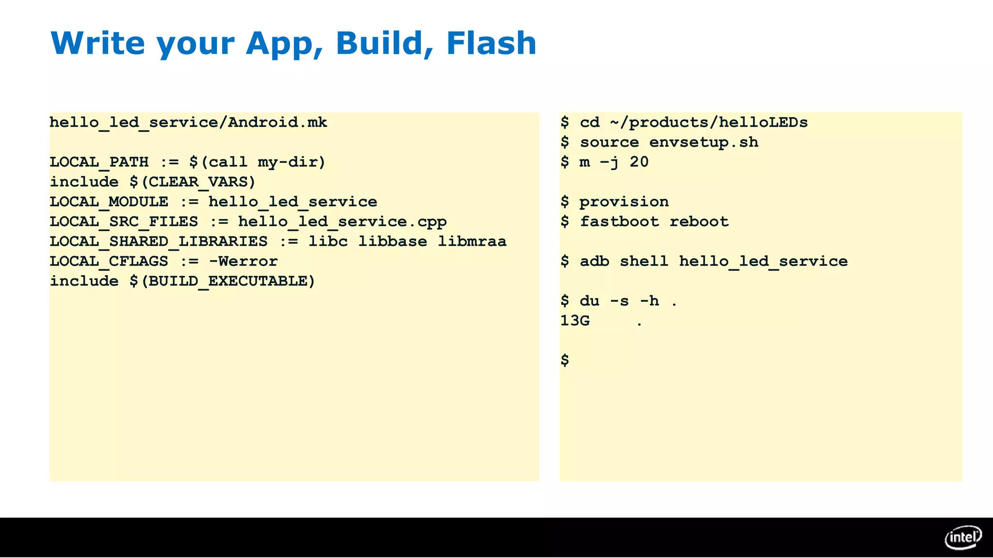 Write your App, Build, Flash
hello_led_service/Android.mk
LOCAL_PATH := $(call my-dir)
include $(CLEAR_VARS)
LOCAL_MODULE := hello_led_service
LOCAL_SRC_FILES := hello_led_service.cpp
LOCAL_SHARED_LIBRARIES := libc libbase libmraa
LOCAL_CFLAGS := -Werror
include $(BUILD_EXECUTABLE)
$ cd ~/products/helloLEDs
$ source envsetup.sh
$ m –j 20
$ provision
$ fastboot reboot
$ adb shell hello_led_service
$ du -s -h .
13G .
$
 