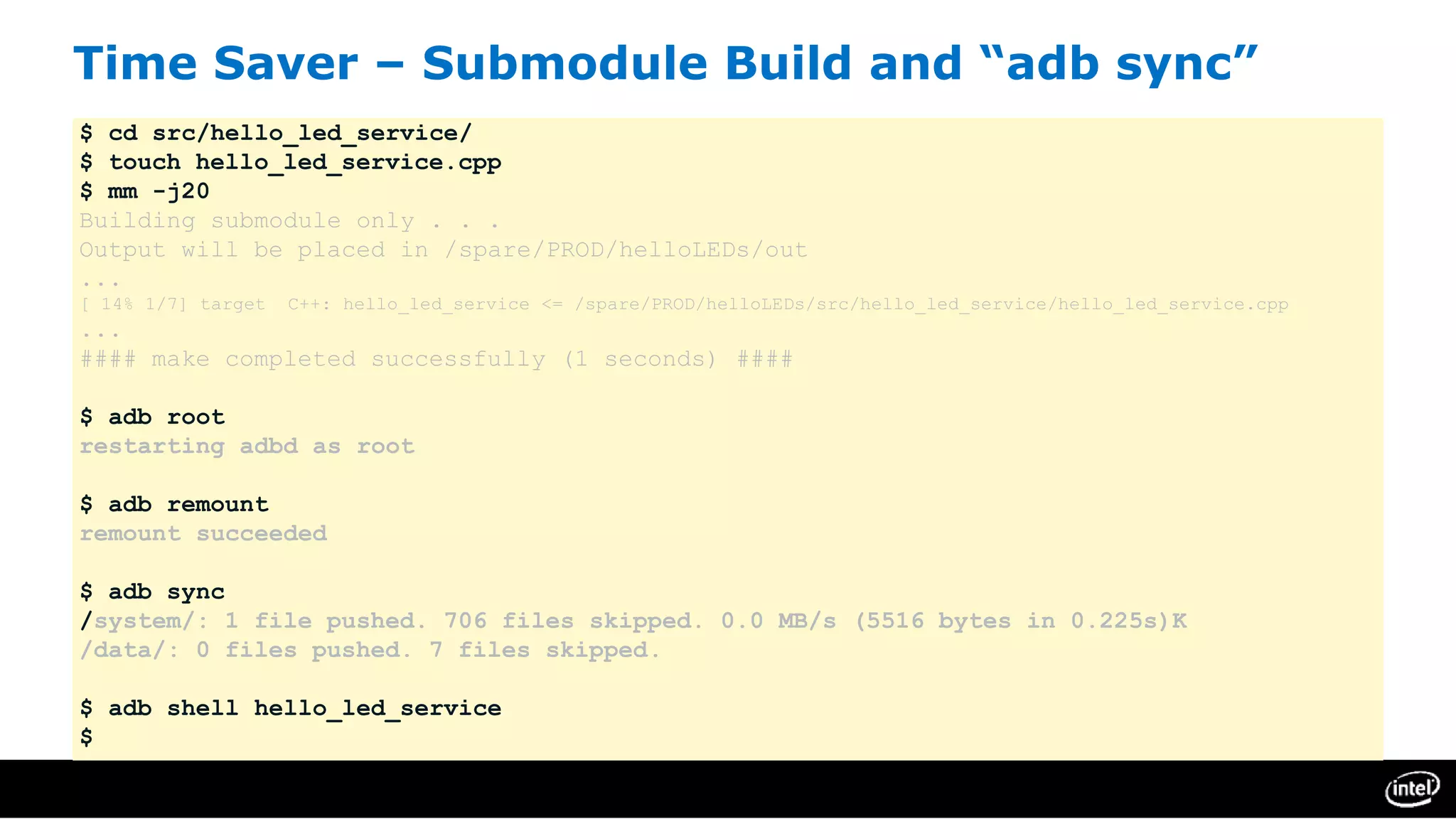 Time Saver – Submodule Build and “adb sync”
$ cd src/hello_led_service/
$ touch hello_led_service.cpp
$ mm -j20
Building submodule only . . .
Output will be placed in /spare/PROD/helloLEDs/out
...
[ 14% 1/7] target C++: hello_led_service <= /spare/PROD/helloLEDs/src/hello_led_service/hello_led_service.cpp
...
#### make completed successfully (1 seconds) ####
$ adb root
restarting adbd as root
$ adb remount
remount succeeded
$ adb sync
/system/: 1 file pushed. 706 files skipped. 0.0 MB/s (5516 bytes in 0.225s)K
/data/: 0 files pushed. 7 files skipped.
$ adb shell hello_led_service
$
 