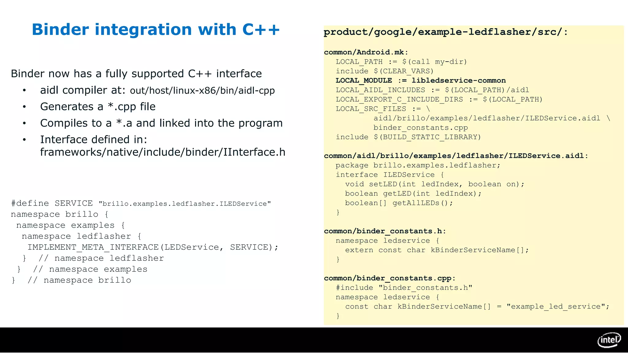 Binder integration with C++
Binder now has a fully supported C++ interface
• aidl compiler at: out/host/linux-x86/bin/aidl-cpp
• Generates a *.cpp file
• Compiles to a *.a and linked into the program
• Interface defined in:
frameworks/native/include/binder/IInterface.h
#define SERVICE "brillo.examples.ledflasher.ILEDService"
namespace brillo {
namespace examples {
namespace ledflasher {
IMPLEMENT_META_INTERFACE(LEDService, SERVICE);
} // namespace ledflasher
} // namespace examples
} // namespace brillo
product/google/example-ledflasher/src/:
common/Android.mk:
LOCAL_PATH := $(call my-dir)
include $(CLEAR_VARS)
LOCAL_MODULE := libledservice-common
LOCAL_AIDL_INCLUDES := $(LOCAL_PATH)/aidl
LOCAL_EXPORT_C_INCLUDE_DIRS := $(LOCAL_PATH)
LOCAL_SRC_FILES := 
aidl/brillo/examples/ledflasher/ILEDService.aidl 
binder_constants.cpp
include $(BUILD_STATIC_LIBRARY)
common/aidl/brillo/examples/ledflasher/ILEDService.aidl:
package brillo.examples.ledflasher;
interface ILEDService {
void setLED(int ledIndex, boolean on);
boolean getLED(int ledIndex);
boolean[] getAllLEDs();
}
common/binder_constants.h:
namespace ledservice {
extern const char kBinderServiceName[];
}
common/binder_constants.cpp:
#include "binder_constants.h"
namespace ledservice {
const char kBinderServiceName[] = "example_led_service";
}
 