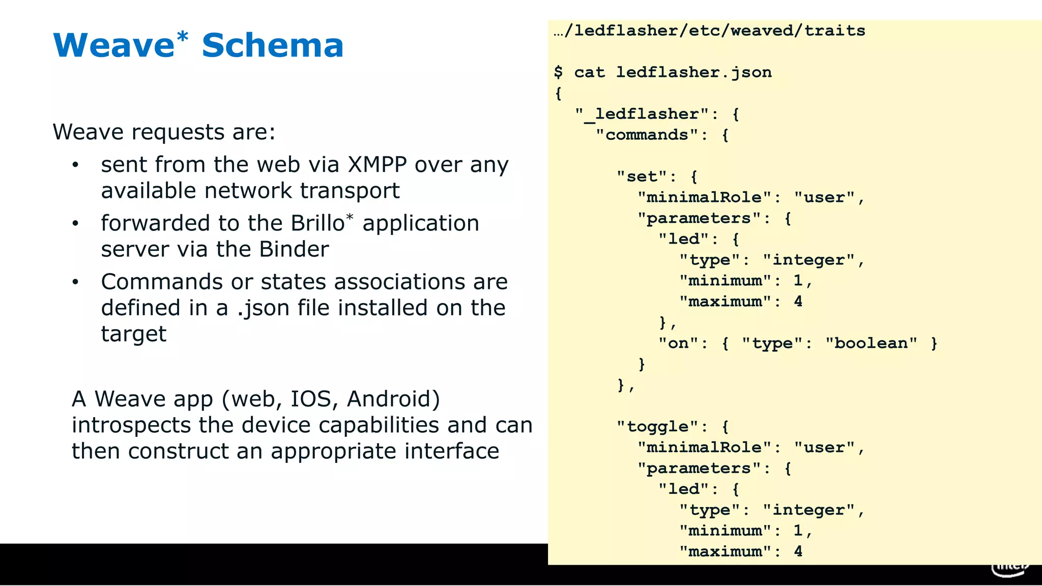 Weave* Schema
Weave requests are:
• sent from the web via XMPP over any
available network transport
• forwarded to the Brillo* application
server via the Binder
• Commands or states associations are
defined in a .json file installed on the
target
A Weave app (web, IOS, Android)
introspects the device capabilities and can
then construct an appropriate interface
…/ledflasher/etc/weaved/traits
$ cat ledflasher.json
{
"_ledflasher": {
"commands": {
"set": {
"minimalRole": "user",
"parameters": {
"led": {
"type": "integer",
"minimum": 1,
"maximum": 4
},
"on": { "type": "boolean" }
}
},
"toggle": {
"minimalRole": "user",
"parameters": {
"led": {
"type": "integer",
"minimum": 1,
"maximum": 4
 