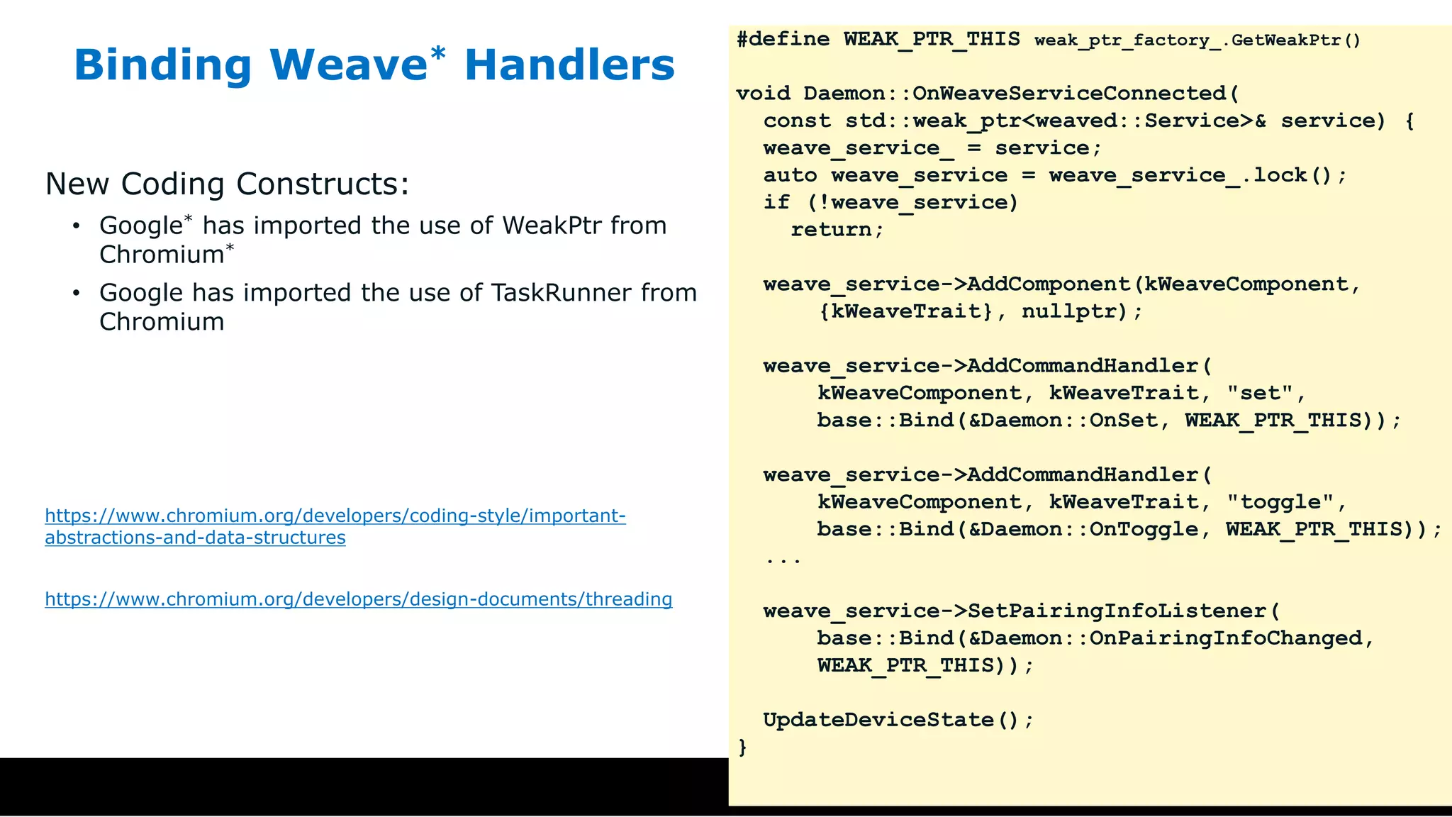 Binding Weave* Handlers
New Coding Constructs:
• Google* has imported the use of WeakPtr from
Chromium*
• Google has imported the use of TaskRunner from
Chromium
https://www.chromium.org/developers/coding-style/important-
abstractions-and-data-structures
https://www.chromium.org/developers/design-documents/threading
#define WEAK_PTR_THIS weak_ptr_factory_.GetWeakPtr()
void Daemon::OnWeaveServiceConnected(
const std::weak_ptr<weaved::Service>& service) {
weave_service_ = service;
auto weave_service = weave_service_.lock();
if (!weave_service)
return;
weave_service->AddComponent(kWeaveComponent,
{kWeaveTrait}, nullptr);
weave_service->AddCommandHandler(
kWeaveComponent, kWeaveTrait, "set",
base::Bind(&Daemon::OnSet, WEAK_PTR_THIS));
weave_service->AddCommandHandler(
kWeaveComponent, kWeaveTrait, "toggle",
base::Bind(&Daemon::OnToggle, WEAK_PTR_THIS));
...
weave_service->SetPairingInfoListener(
base::Bind(&Daemon::OnPairingInfoChanged,
WEAK_PTR_THIS));
UpdateDeviceState();
}
 