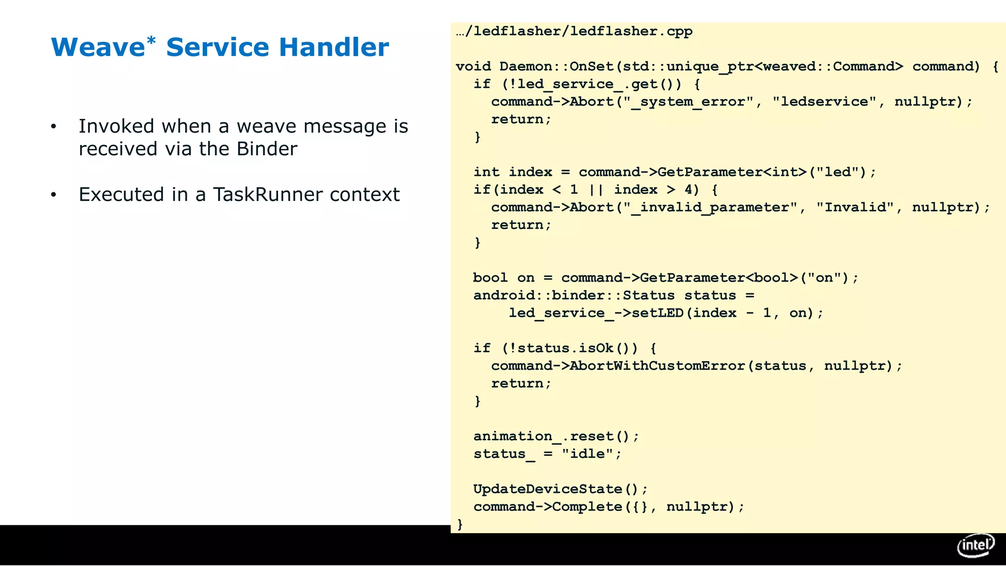 Weave* Service Handler
• Invoked when a weave message is
received via the Binder
• Executed in a TaskRunner context
…/ledflasher/ledflasher.cpp
void Daemon::OnSet(std::unique_ptr<weaved::Command> command) {
if (!led_service_.get()) {
command->Abort("_system_error", "ledservice", nullptr);
return;
}
int index = command->GetParameter<int>("led");
if(index < 1 || index > 4) {
command->Abort("_invalid_parameter", "Invalid", nullptr);
return;
}
bool on = command->GetParameter<bool>("on");
android::binder::Status status =
led_service_->setLED(index - 1, on);
if (!status.isOk()) {
command->AbortWithCustomError(status, nullptr);
return;
}
animation_.reset();
status_ = "idle";
UpdateDeviceState();
command->Complete({}, nullptr);
}
 