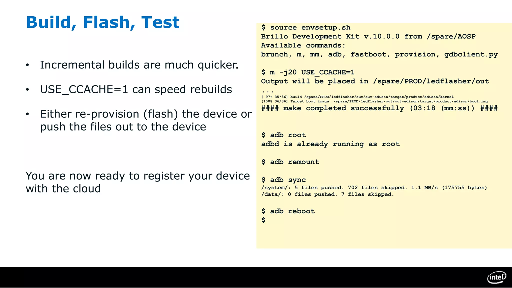 Build, Flash, Test
• Incremental builds are much quicker.
• USE_CCACHE=1 can speed rebuilds
• Either re-provision (flash) the device or
push the files out to the device
You are now ready to register your device
with the cloud
$ source envsetup.sh
Brillo Development Kit v.10.0.0 from /spare/AOSP
Available commands:
brunch, m, mm, adb, fastboot, provision, gdbclient.py
$ m -j20 USE_CCACHE=1
Output will be placed in /spare/PROD/ledflasher/out
...
[ 97% 35/36] build /spare/PROD/ledflasher/out/out-edison/target/product/edison/kernel
[100% 36/36] Target boot image: /spare/PROD/ledflasher/out/out-edison/target/product/edison/boot.img
#### make completed successfully (03:18 (mm:ss)) ####
$ adb root
adbd is already running as root
$ adb remount
$ adb sync
/system/: 5 files pushed. 702 files skipped. 1.1 MB/s (175755 bytes)
/data/: 0 files pushed. 7 files skipped.
$ adb reboot
$
 