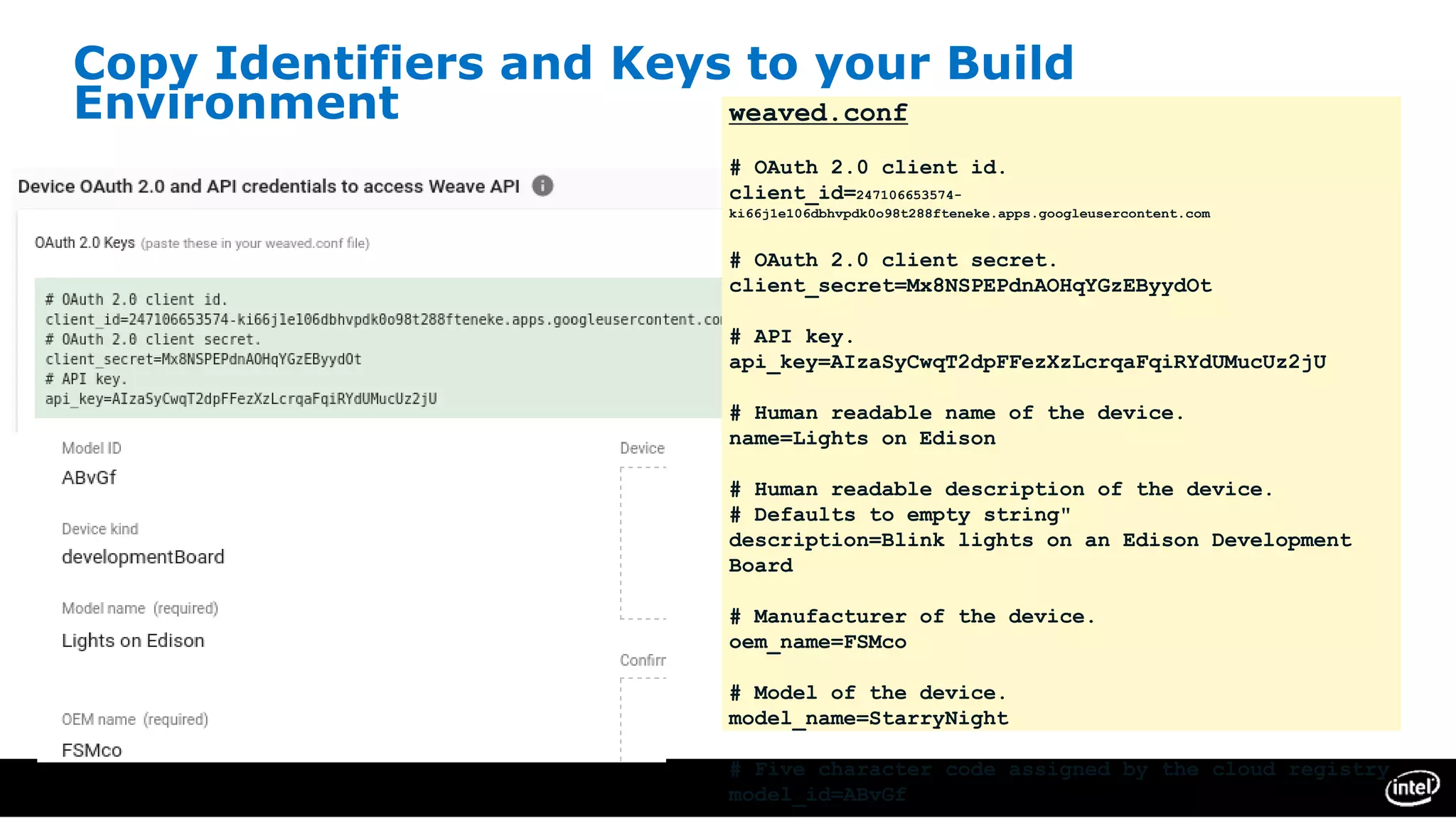 Copy Identifiers and Keys to your Build
Environment weaved.conf
# OAuth 2.0 client id.
client_id=247106653574-
ki66j1e106dbhvpdk0o98t288fteneke.apps.googleusercontent.com
# OAuth 2.0 client secret.
client_secret=Mx8NSPEPdnAOHqYGzEByydOt
# API key.
api_key=AIzaSyCwqT2dpFFezXzLcrqaFqiRYdUMucUz2jU
# Human readable name of the device.
name=Lights on Edison
# Human readable description of the device.
# Defaults to empty string"
description=Blink lights on an Edison Development
Board
# Manufacturer of the device.
oem_name=FSMco
# Model of the device.
model_name=StarryNight
# Five character code assigned by the cloud registry
model_id=ABvGf
 
