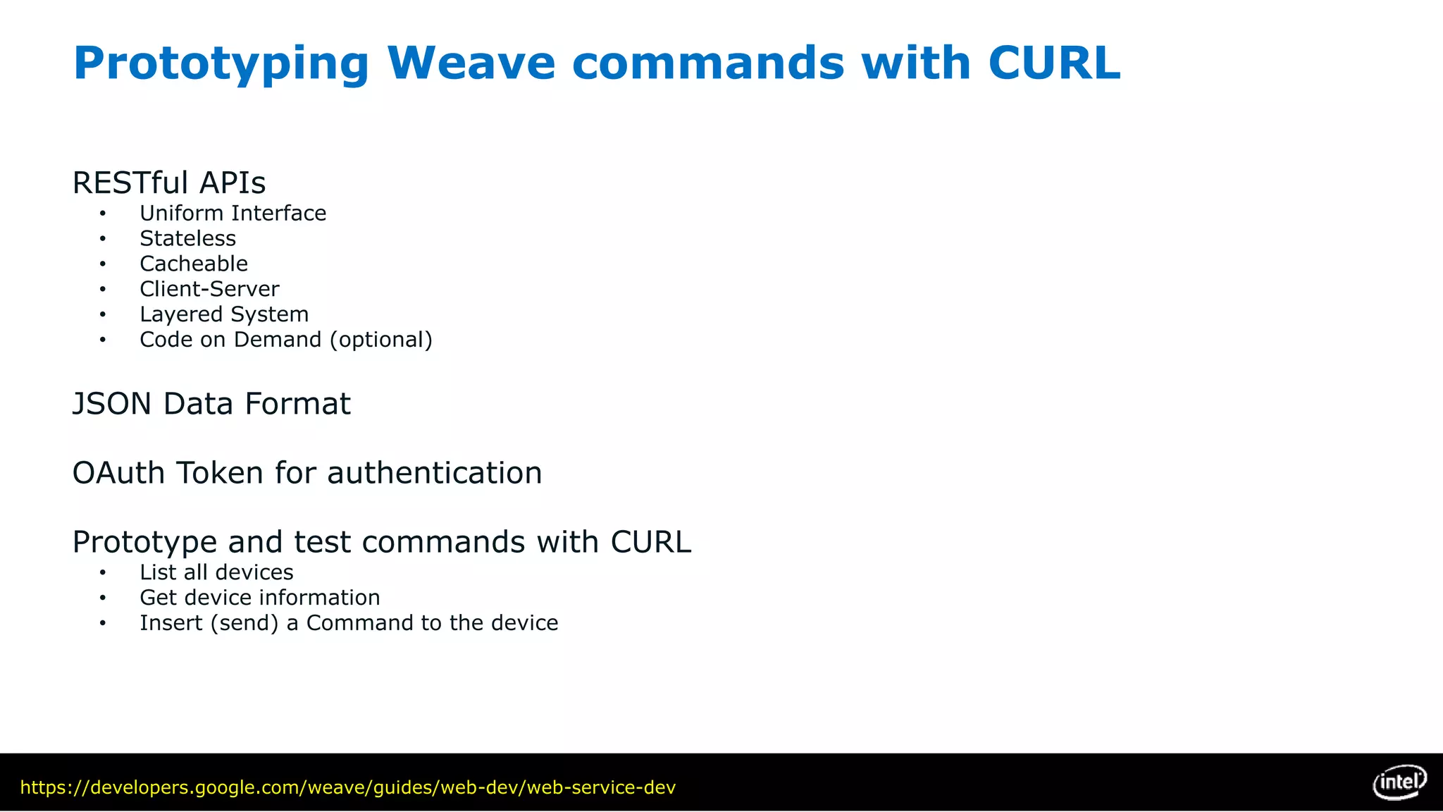 Prototyping Weave commands with CURL
RESTful APIs
• Uniform Interface
• Stateless
• Cacheable
• Client-Server
• Layered System
• Code on Demand (optional)
JSON Data Format
OAuth Token for authentication
Prototype and test commands with CURL
• List all devices
• Get device information
• Insert (send) a Command to the device
https://developers.google.com/weave/guides/web-dev/web-service-dev
 