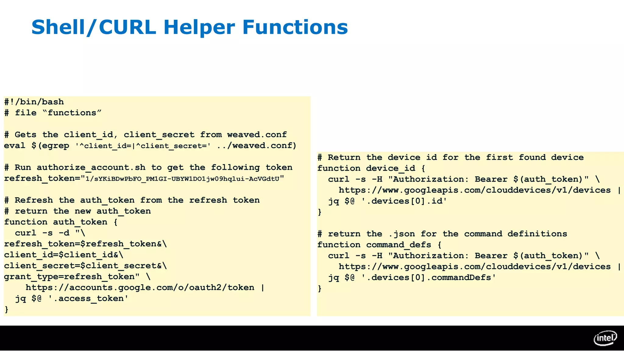 Shell/CURL Helper Functions
#!/bin/bash
# file “functions”
# Gets the client_id, client_secret from weaved.conf
eval $(egrep '^client_id=|^client_secret=' ../weaved.conf)
# Run authorize_account.sh to get the following token
refresh_token="1/sYKiBDwPbFO_PM1GI-UBYW1DO1jw09hqlui-AcVGdtU"
# Refresh the auth_token from the refresh token
# return the new auth_token
function auth_token {
curl -s -d "
refresh_token=$refresh_token&
client_id=$client_id&
client_secret=$client_secret&
grant_type=refresh_token" 
https://accounts.google.com/o/oauth2/token |
jq $@ '.access_token'
}
# Return the device id for the first found device
function device_id {
curl -s -H "Authorization: Bearer $(auth_token)" 
https://www.googleapis.com/clouddevices/v1/devices |
jq $@ '.devices[0].id'
}
# return the .json for the command definitions
function command_defs {
curl -s -H "Authorization: Bearer $(auth_token)" 
https://www.googleapis.com/clouddevices/v1/devices |
jq $@ '.devices[0].commandDefs'
}
 