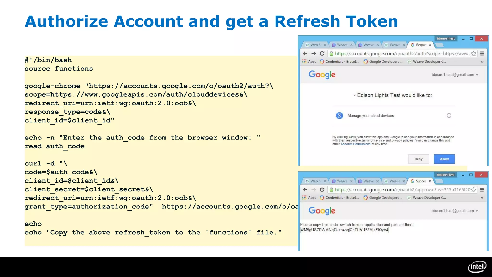 Authorize Account and get a Refresh Token
#!/bin/bash
source functions
google-chrome "https://accounts.google.com/o/oauth2/auth?
scope=https://www.googleapis.com/auth/clouddevices&
redirect_uri=urn:ietf:wg:oauth:2.0:oob&
response_type=code&
client_id=$client_id"
echo -n "Enter the auth_code from the browser window: "
read auth_code
curl -d "
code=$auth_code&
client_id=$client_id&
client_secret=$client_secret&
redirect_uri=urn:ietf:wg:oauth:2.0:oob&
grant_type=authorization_code" https://accounts.google.com/o/oauth2/token
echo
echo "Copy the above refresh_token to the 'functions' file."
 