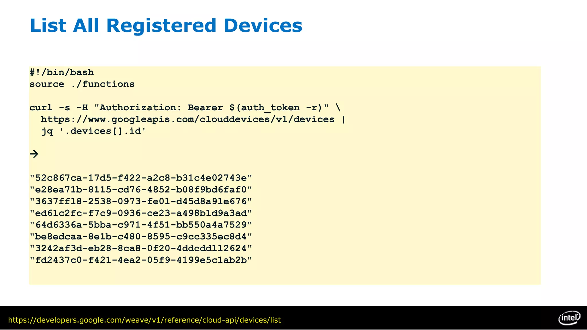 List All Registered Devices
#!/bin/bash
source ./functions
curl -s -H "Authorization: Bearer $(auth_token -r)" 
https://www.googleapis.com/clouddevices/v1/devices |
jq '.devices[].id'

"52c867ca-17d5-f422-a2c8-b31c4e02743e"
"e28ea71b-8115-cd76-4852-b08f9bd6faf0"
"3637ff18-2538-0973-fe01-d45d8a91e676"
"ed61c2fc-f7c9-0936-ce23-a498b1d9a3ad"
"64d6336a-5bba-c971-4f51-bb550a4a7529"
"be8edcaa-8e1b-c480-8595-c9cc335ec8d4"
"3242af3d-eb28-8ca8-0f20-4ddcdd112624"
"fd2437c0-f421-4ea2-05f9-4199e5c1ab2b"
https://developers.google.com/weave/v1/reference/cloud-api/devices/list
 
