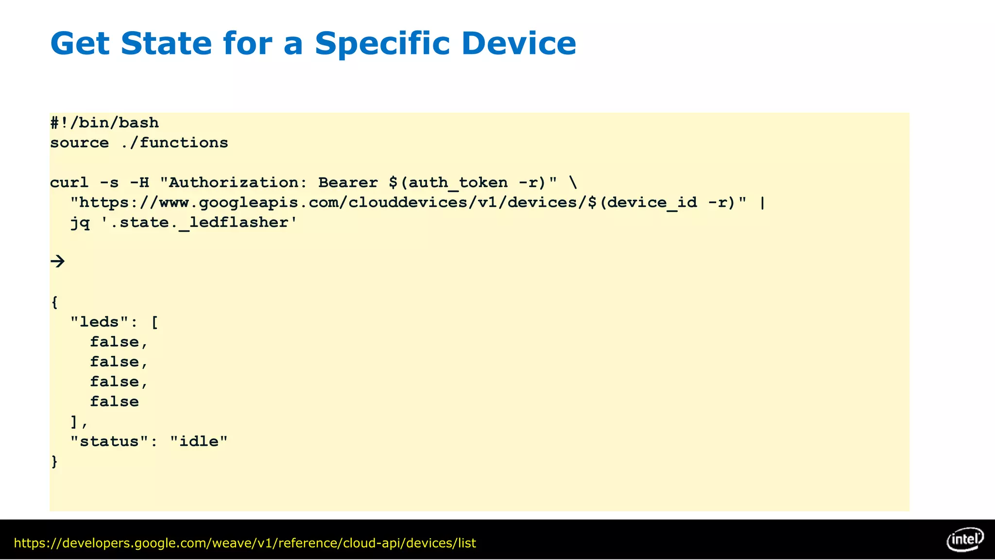 Get State for a Specific Device
#!/bin/bash
source ./functions
curl -s -H "Authorization: Bearer $(auth_token -r)" 
"https://www.googleapis.com/clouddevices/v1/devices/$(device_id -r)" |
jq '.state._ledflasher'

{
"leds": [
false,
false,
false,
false
],
"status": "idle"
}
https://developers.google.com/weave/v1/reference/cloud-api/devices/list
 