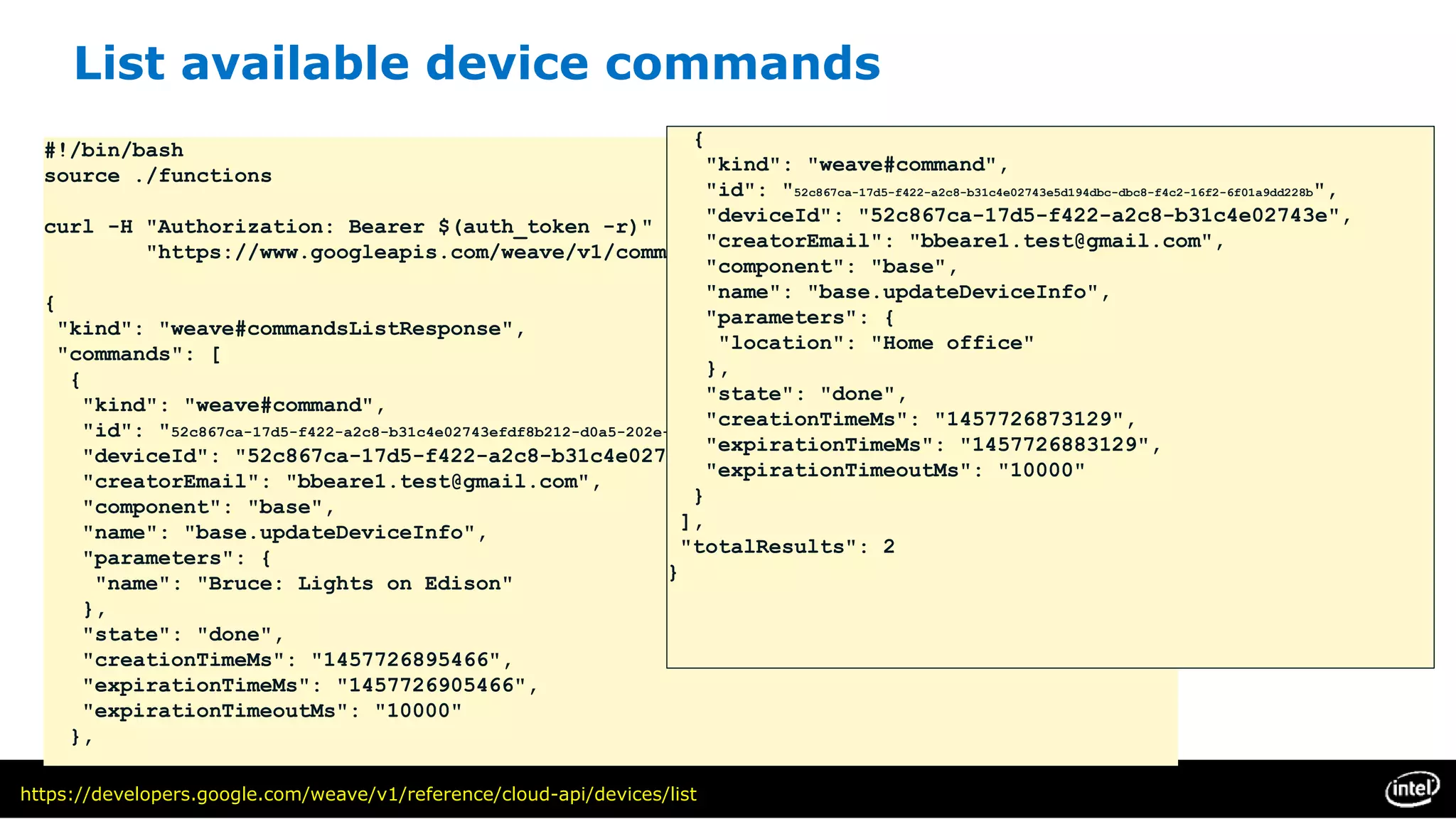 List available device commands
#!/bin/bash
source ./functions
curl -H "Authorization: Bearer $(auth_token -r)" 
"https://www.googleapis.com/weave/v1/commands?deviceId=$(device_id -r)"
{
"kind": "weave#commandsListResponse",
"commands": [
{
"kind": "weave#command",
"id": "52c867ca-17d5-f422-a2c8-b31c4e02743efdf8b212-d0a5-202e-d6d1-e0ee9727df97",
"deviceId": "52c867ca-17d5-f422-a2c8-b31c4e02743e",
"creatorEmail": "bbeare1.test@gmail.com",
"component": "base",
"name": "base.updateDeviceInfo",
"parameters": {
"name": "Bruce: Lights on Edison"
},
"state": "done",
"creationTimeMs": "1457726895466",
"expirationTimeMs": "1457726905466",
"expirationTimeoutMs": "10000"
},
{
"kind": "weave#command",
"id": "52c867ca-17d5-f422-a2c8-b31c4e02743e5d194dbc-dbc8-f4c2-16f2-6f01a9dd228b",
"deviceId": "52c867ca-17d5-f422-a2c8-b31c4e02743e",
"creatorEmail": "bbeare1.test@gmail.com",
"component": "base",
"name": "base.updateDeviceInfo",
"parameters": {
"location": "Home office"
},
"state": "done",
"creationTimeMs": "1457726873129",
"expirationTimeMs": "1457726883129",
"expirationTimeoutMs": "10000"
}
],
"totalResults": 2
}
https://developers.google.com/weave/v1/reference/cloud-api/devices/list
 
