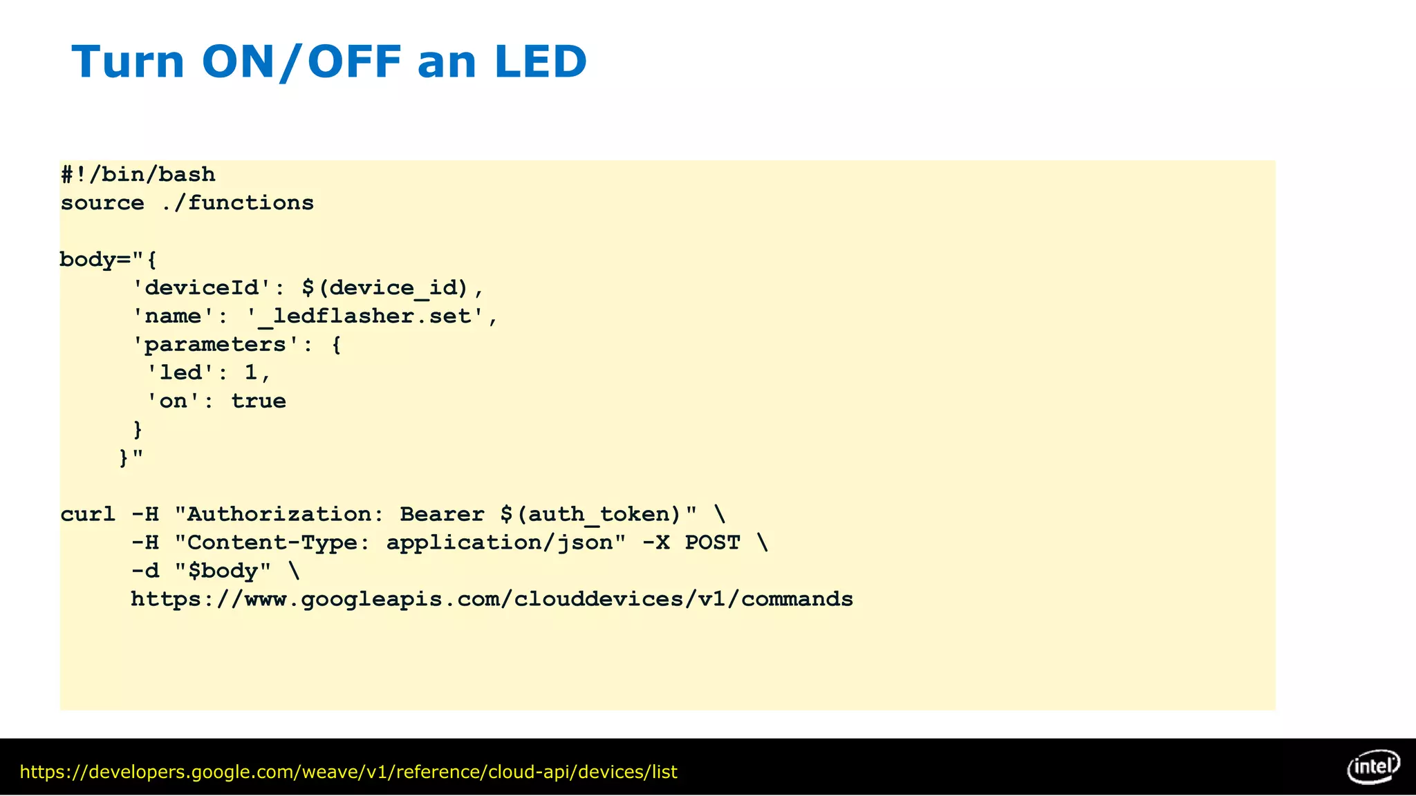 #!/bin/bash
source ./functions
body="{
'deviceId': $(device_id),
'name': '_ledflasher.set',
'parameters': {
'led': 1,
'on': true
}
}"
curl -H "Authorization: Bearer $(auth_token)" 
-H "Content-Type: application/json" -X POST 
-d "$body" 
https://www.googleapis.com/clouddevices/v1/commands
https://developers.google.com/weave/v1/reference/cloud-api/devices/list
Turn ON/OFF an LED
 