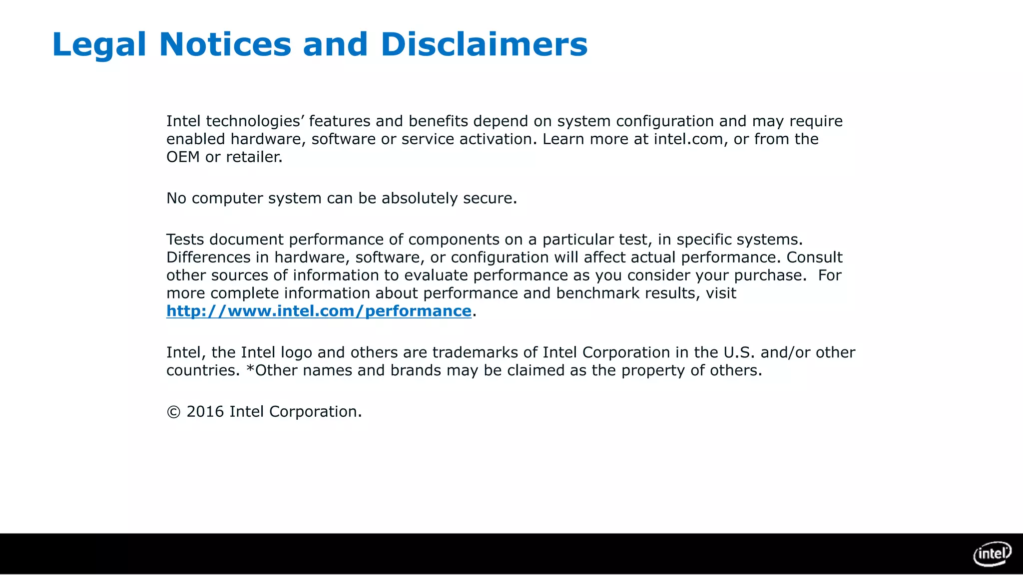 Legal Notices and Disclaimers
Intel technologies’ features and benefits depend on system configuration and may require
enabled hardware, software or service activation. Learn more at intel.com, or from the
OEM or retailer.
No computer system can be absolutely secure.
Tests document performance of components on a particular test, in specific systems.
Differences in hardware, software, or configuration will affect actual performance. Consult
other sources of information to evaluate performance as you consider your purchase. For
more complete information about performance and benchmark results, visit
http://www.intel.com/performance.
Intel, the Intel logo and others are trademarks of Intel Corporation in the U.S. and/or other
countries. *Other names and brands may be claimed as the property of others.
© 2016 Intel Corporation.
 