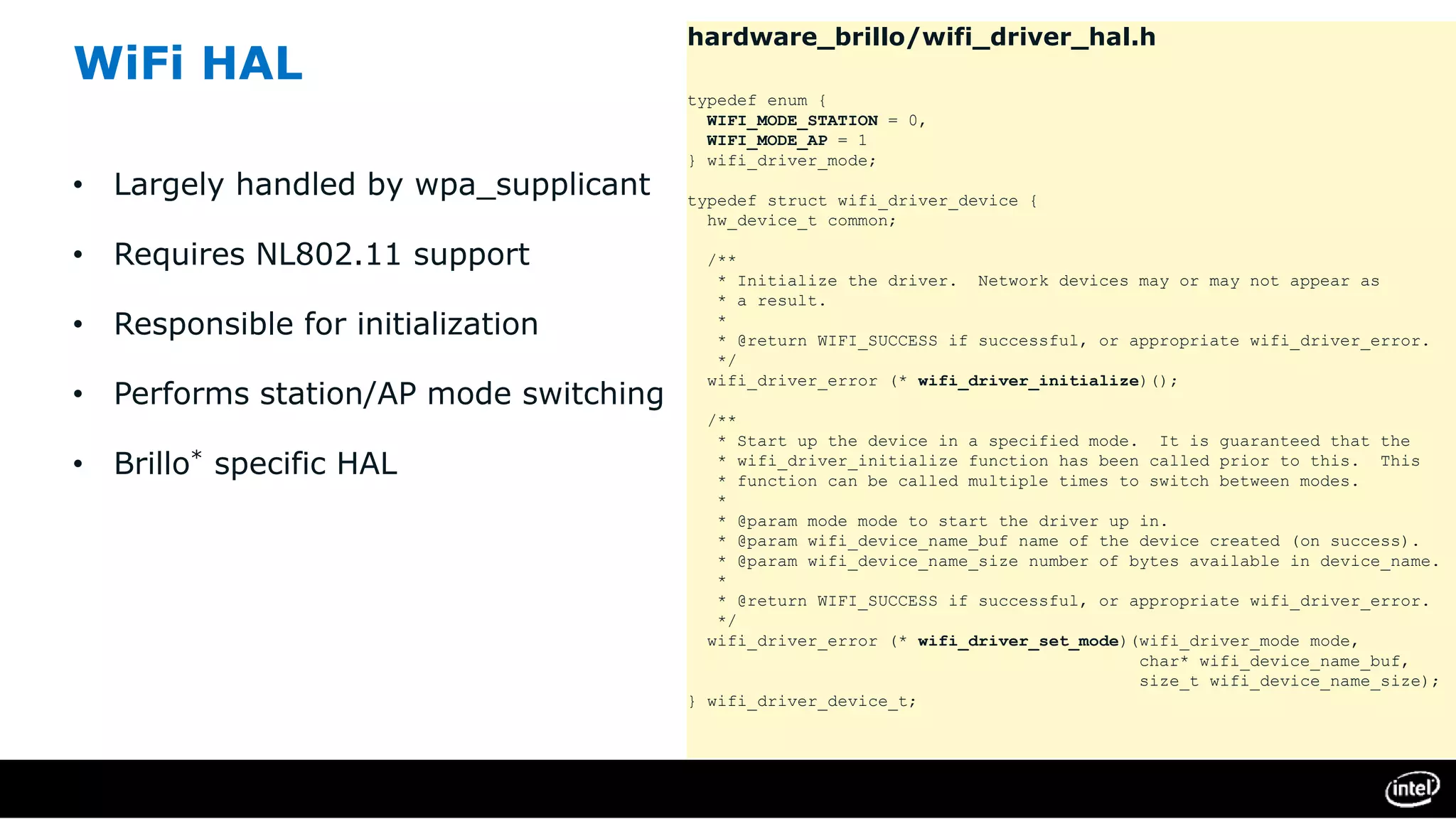 WiFi HAL
• Largely handled by wpa_supplicant
• Requires NL802.11 support
• Responsible for initialization
• Performs station/AP mode switching
• Brillo* specific HAL
hardware_brillo/wifi_driver_hal.h
typedef enum {
WIFI_MODE_STATION = 0,
WIFI_MODE_AP = 1
} wifi_driver_mode;
typedef struct wifi_driver_device {
hw_device_t common;
/**
* Initialize the driver. Network devices may or may not appear as
* a result.
*
* @return WIFI_SUCCESS if successful, or appropriate wifi_driver_error.
*/
wifi_driver_error (* wifi_driver_initialize)();
/**
* Start up the device in a specified mode. It is guaranteed that the
* wifi_driver_initialize function has been called prior to this. This
* function can be called multiple times to switch between modes.
*
* @param mode mode to start the driver up in.
* @param wifi_device_name_buf name of the device created (on success).
* @param wifi_device_name_size number of bytes available in device_name.
*
* @return WIFI_SUCCESS if successful, or appropriate wifi_driver_error.
*/
wifi_driver_error (* wifi_driver_set_mode)(wifi_driver_mode mode,
char* wifi_device_name_buf,
size_t wifi_device_name_size);
} wifi_driver_device_t;
 