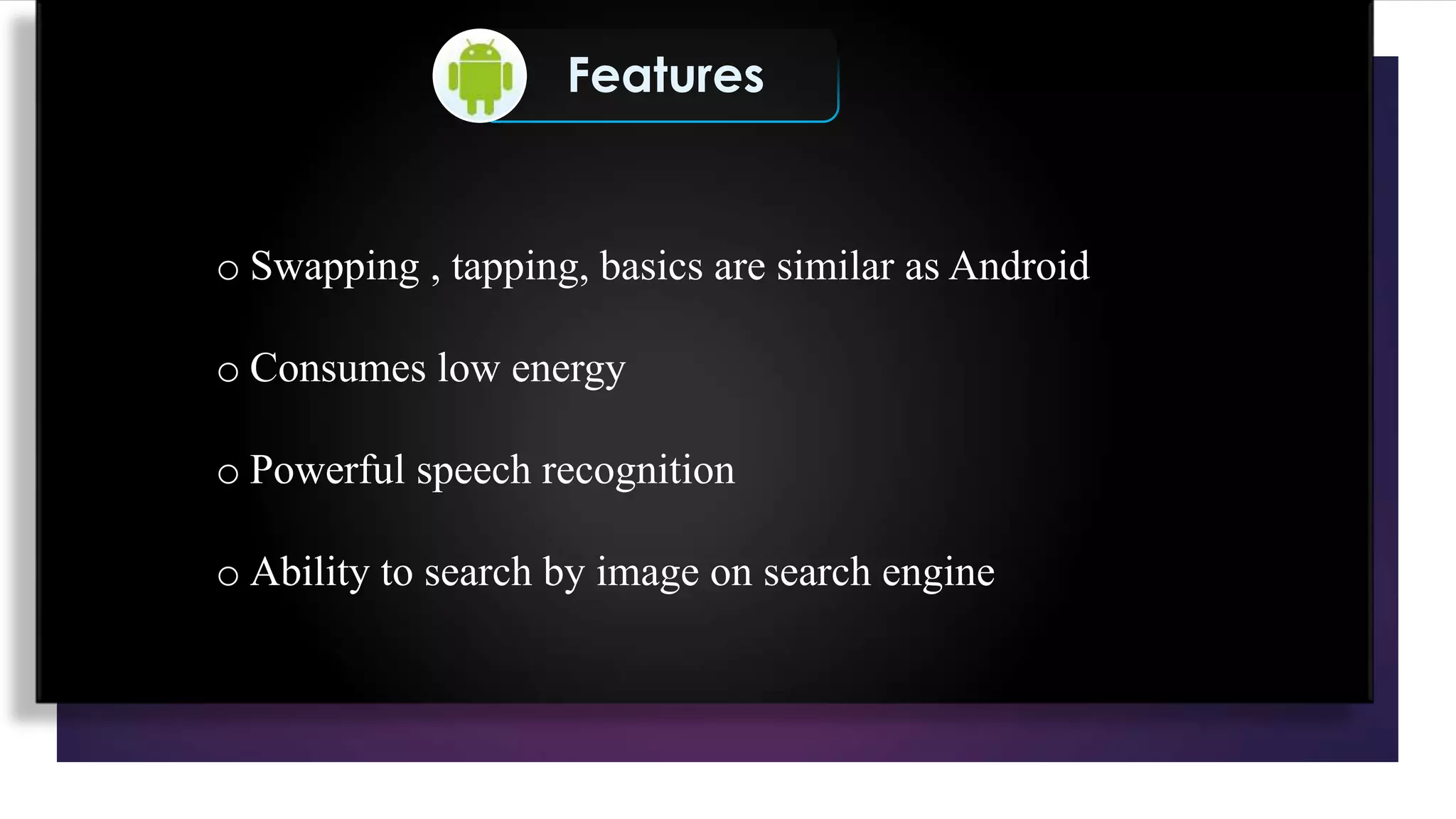 Features
o Swapping , tapping, basics are similar as Android
o Consumes low energy
o Powerful speech recognition
o Ability to search by image on search engine
 