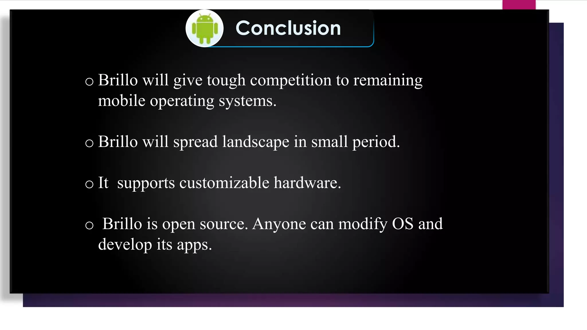 Conclusion
o Brillo will give tough competition to remaining
mobile operating systems.
o Brillo will spread landscape in small period.
o It supports customizable hardware.
o Brillo is open source. Anyone can modify OS and
develop its apps.
 