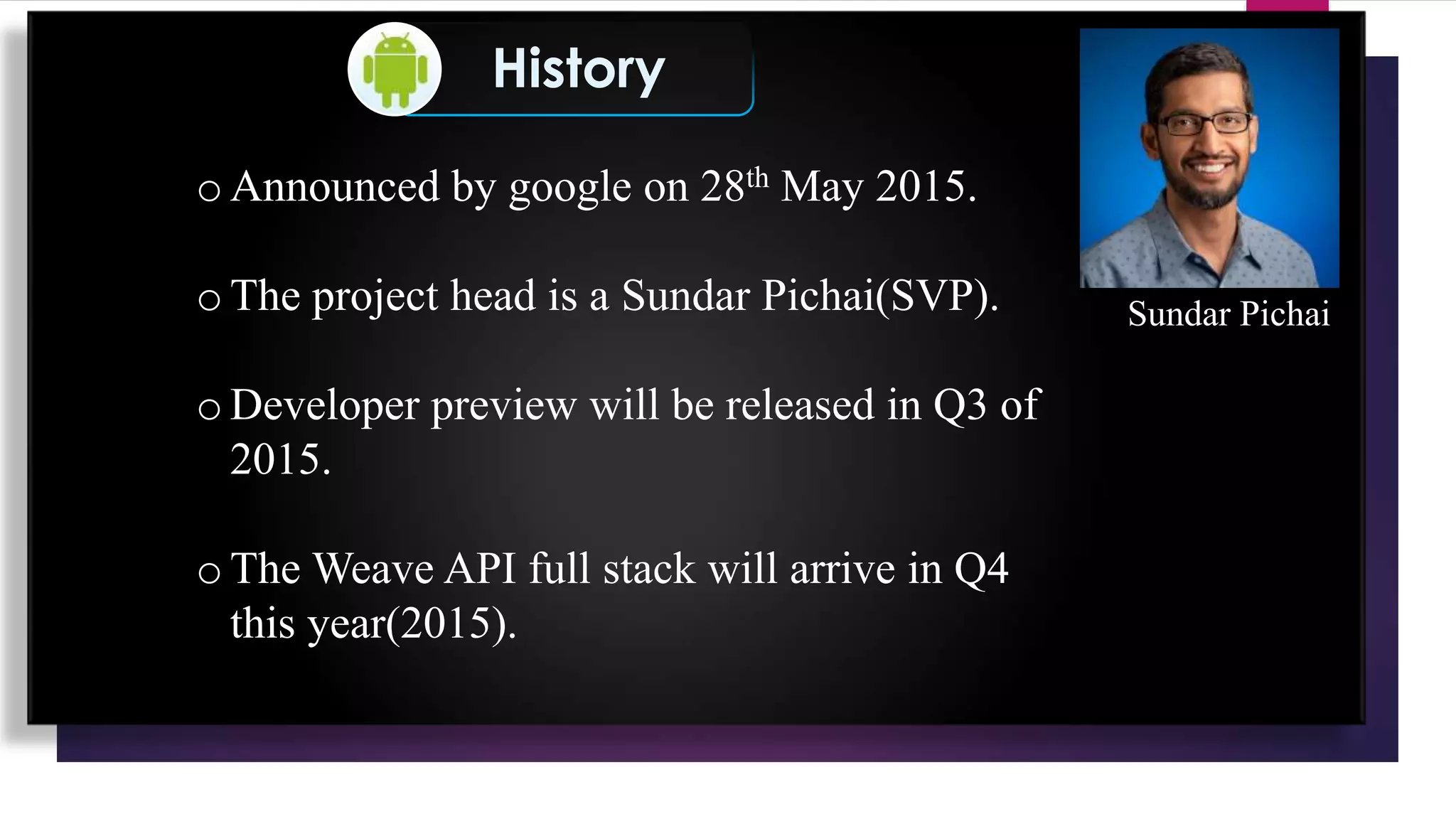 History
o Announced by google on 28th May 2015.
o The project head is a Sundar Pichai(SVP).
o Developer preview will be released in Q3 of
2015.
o The Weave API full stack will arrive in Q4
this year(2015).
Sundar Pichai
 