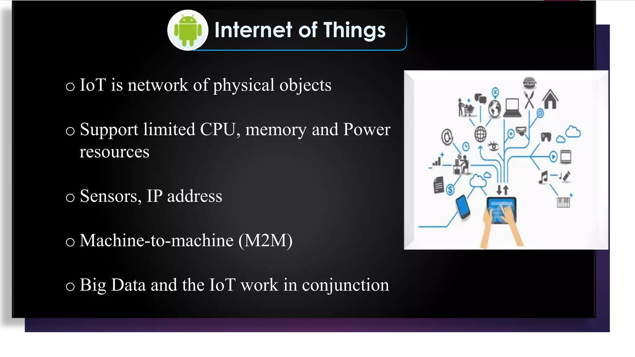 Internet of Things
o IoT is network of physical objects
o Support limited CPU, memory and Power
resources
o Sensors, IP address
o Machine-to-machine (M2M)
o Big Data and the IoT work in conjunction
 