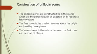 Construction of brillouin zones
 The brillouin zones are constructed from the planes
which are the perpendicular or bisectors of all reciprocal
lattice vectors
 The first zones is the smallest volume about the origin
enclosed by these planes
 The second zone is the volume between the first zone
and next set of planes
 