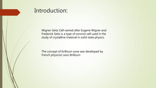 Introduction:
Wigner-Seitz Cell named after Eugene Wigner and
Frederick Seitz is a type of voronoi cell used in the
study of crystalline material in solid state physics.
The concept of brillouin zone was developed by
French physicist Leon Brillouin
 