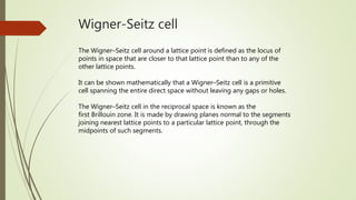 Wigner-Seitz cell
The Wigner–Seitz cell around a lattice point is defined as the locus of
points in space that are closer to that lattice point than to any of the
other lattice points.
It can be shown mathematically that a Wigner–Seitz cell is a primitive
cell spanning the entire direct space without leaving any gaps or holes.
The Wigner–Seitz cell in the reciprocal space is known as the
first Brillouin zone. It is made by drawing planes normal to the segments
joining nearest lattice points to a particular lattice point, through the
midpoints of such segments.
 