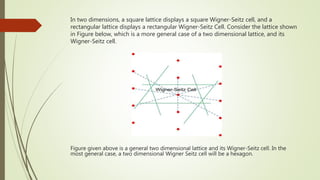 In two dimensions, a square lattice displays a square Wigner-Seitz cell, and a
rectangular lattice displays a rectangular Wigner-Seitz Cell. Consider the lattice shown
in Figure below, which is a more general case of a two dimensional lattice, and its
Wigner-Seitz cell.
Figure given above is a general two dimensional lattice and its Wigner-Seitz cell. In the
most general case, a two dimensional Wigner Seitz cell will be a hexagon.
 