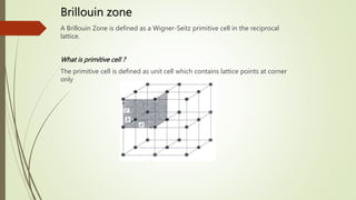Brillouin zone
A Brillouin Zone is defined as a Wigner-Seitz primitive cell in the reciprocal
lattice.
What is primitive cell ?
The primitive cell is defined as unit cell which contains lattice points at corner
only
 