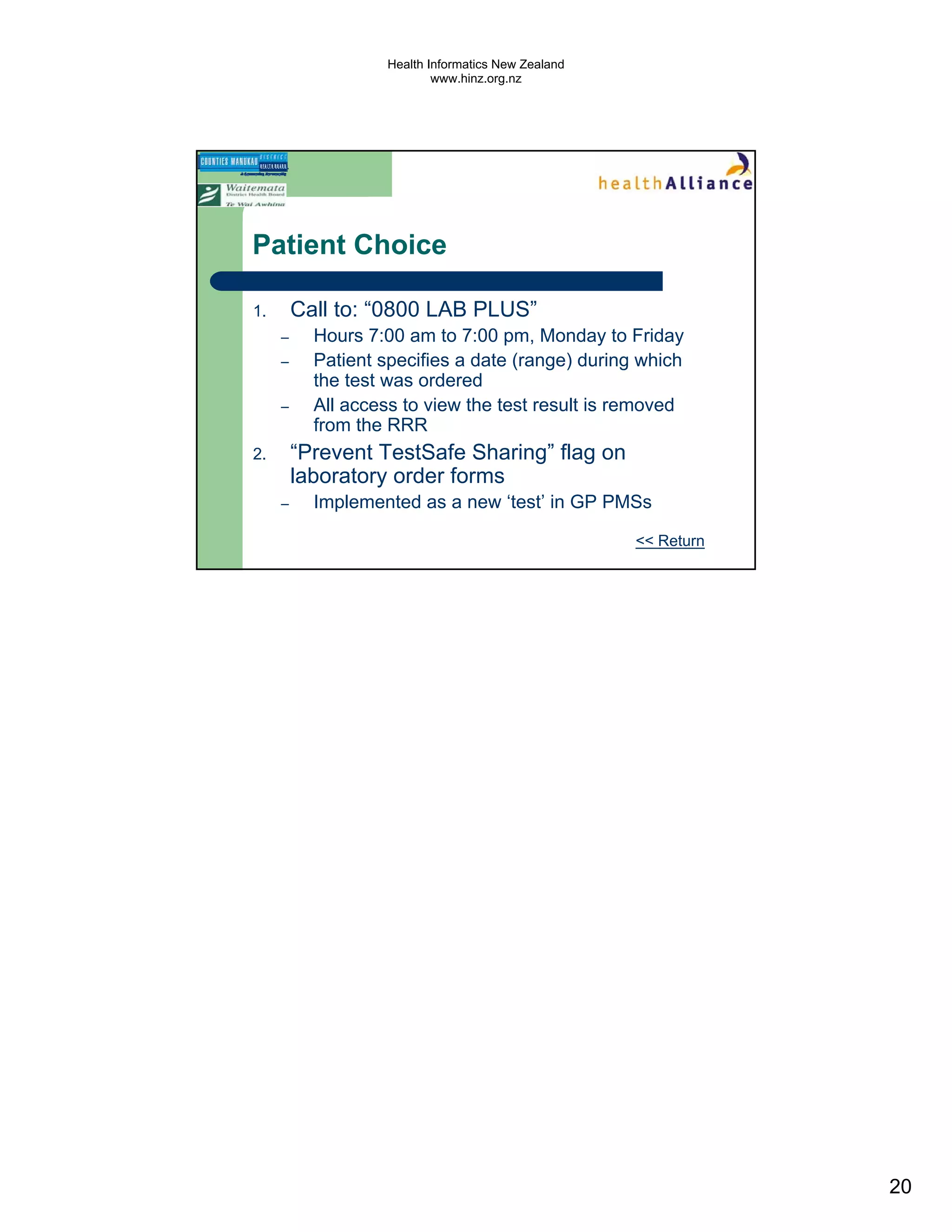 Health Informatics New Zealand
                           www.hinz.org.nz




Patient Choice

1.       Call to: “0800 LAB PLUS”
     –     Hours 7:00 am to 7:00 pm, Monday to Friday
     –     Patient specifies a date (range) during which
           the test was ordered
     –     All access to view the test result is removed
           from the RRR
2.       “Prevent TestSafe Sharing” flag on
         laboratory order forms
     –     Implemented as a new ‘test’ in GP PMSs

                                                    << Return




                                                                20
 