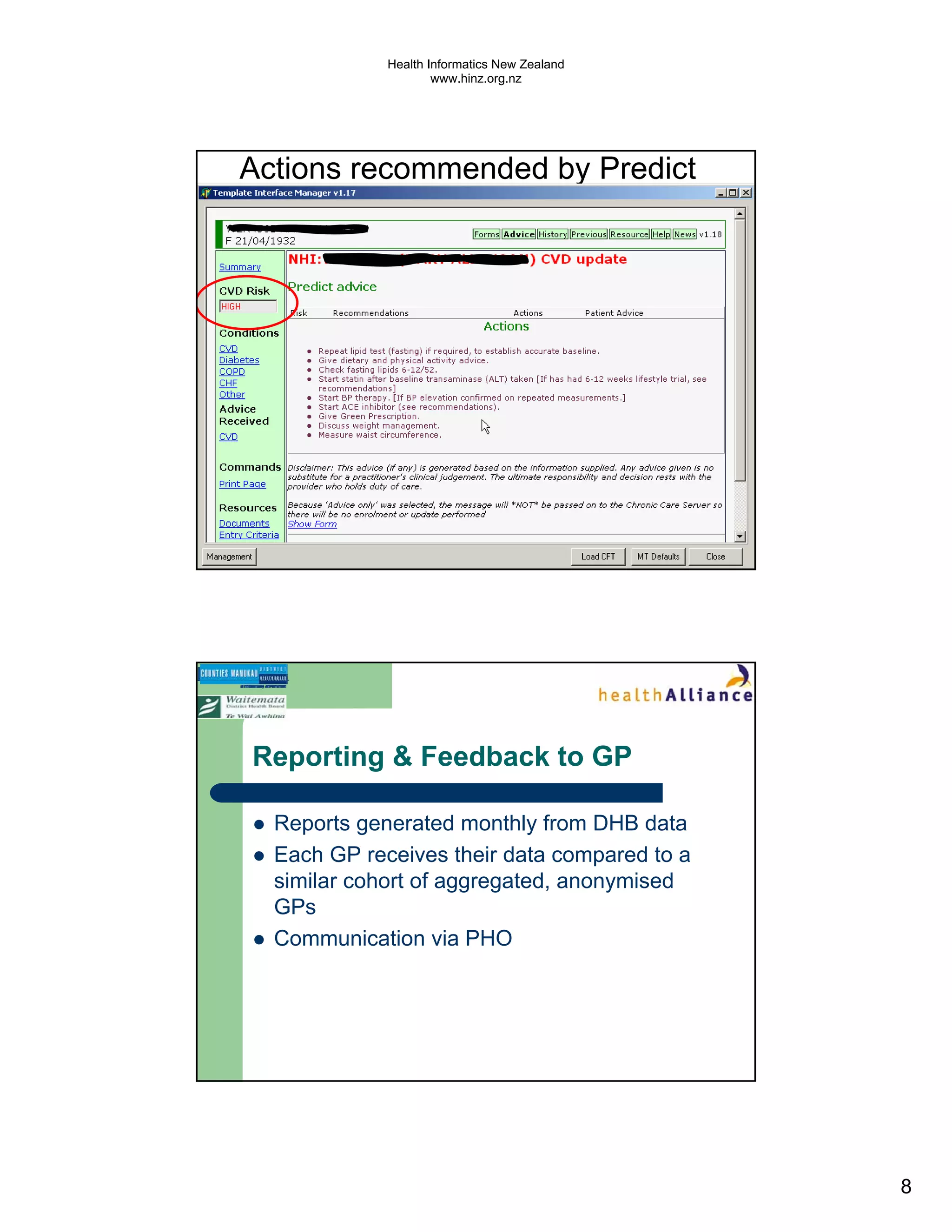 Health Informatics New Zealand
                     www.hinz.org.nz




Actions recommended by Predict




Reporting & Feedback to GP

  Reports generated monthly from DHB data
  Each GP receives their data compared to a
  similar cohort of aggregated, anonymised
  GPs
  Communication via PHO




                                              8
 